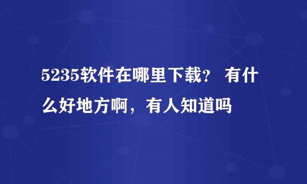 5235软件在哪里下载？ 有什么好地方啊，有人知道吗
