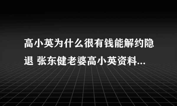 高小英为什么很有钱能解约隐退 张东健老婆高小英资料背景介绍
