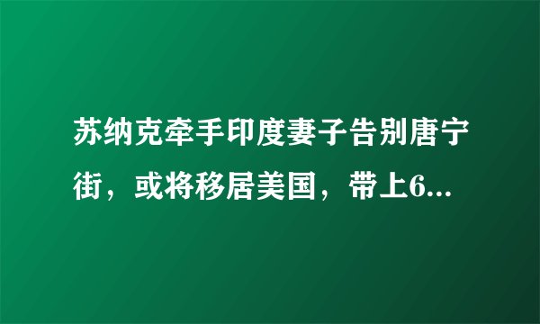 苏纳克牵手印度妻子告别唐宁街，或将移居美国，带上60亿的财富