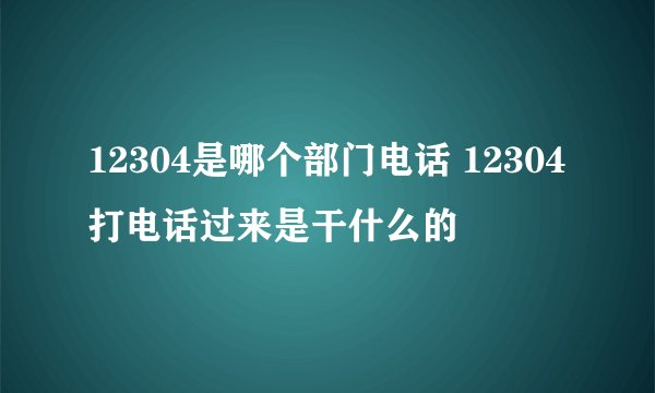 12304是哪个部门电话 12304打电话过来是干什么的