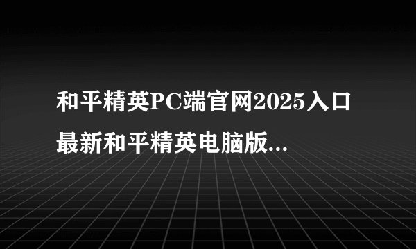 和平精英PC端官网2025入口 最新和平精英电脑版官方登录地址