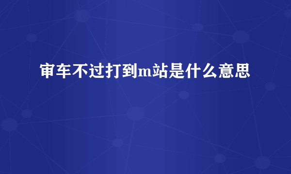 审车不过打到m站是什么意思