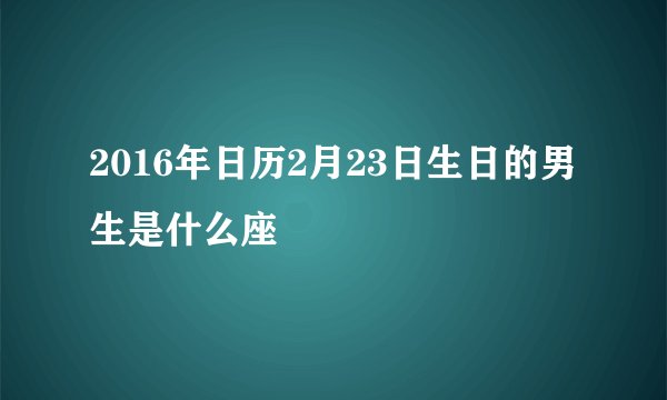 2016年日历2月23日生日的男生是什么座
