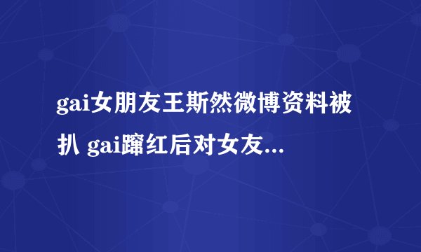 gai女朋友王斯然微博资料被扒 gai蹿红后对女友不离不弃