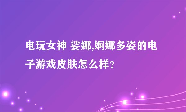 电玩女神 娑娜,婀娜多姿的电子游戏皮肤怎么样？