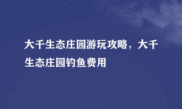 大千生态庄园游玩攻略,大千生态庄园钓鱼费用
