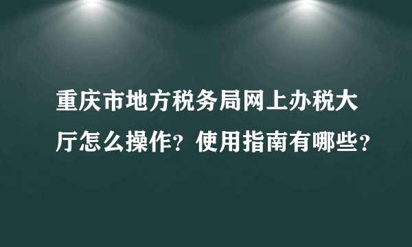 重庆市地方税务局网上办税大厅怎么操作？使用指南有哪些？