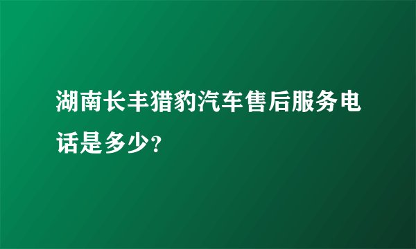 湖南长丰猎豹汽车售后服务电话是多少？