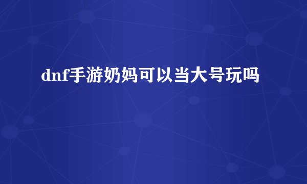 dnf手游奶妈可以当大号玩吗