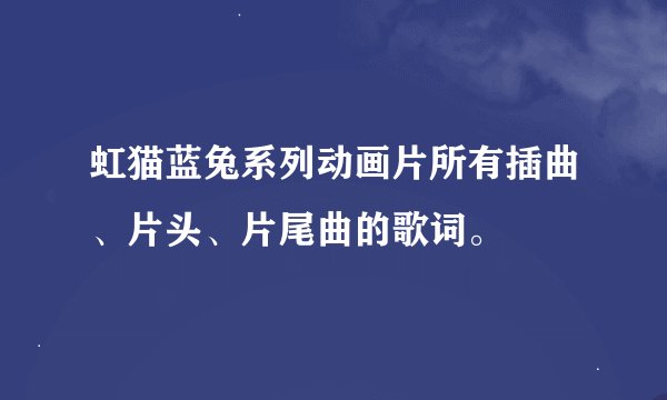 虹猫蓝兔系列动画片所有插曲、片头、片尾曲的歌词。