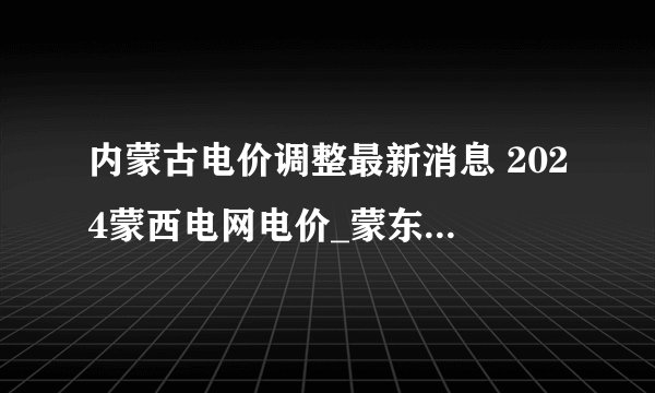 内蒙古电价调整最新消息 2024蒙西电网电价_蒙东电网电价一览表