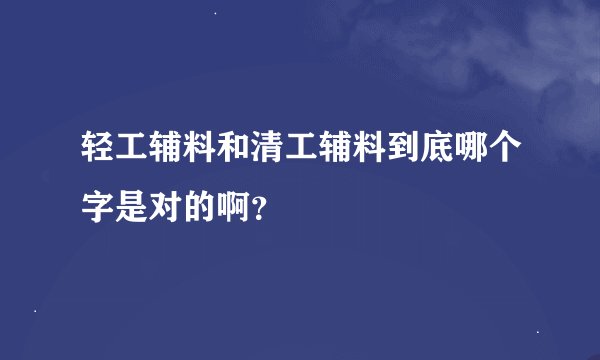 轻工辅料和清工辅料到底哪个字是对的啊？