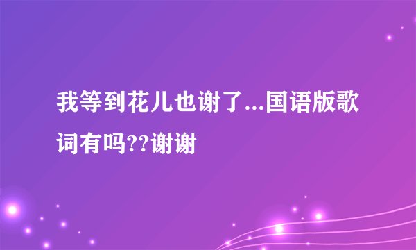 我等到花儿也谢了...国语版歌词有吗??谢谢