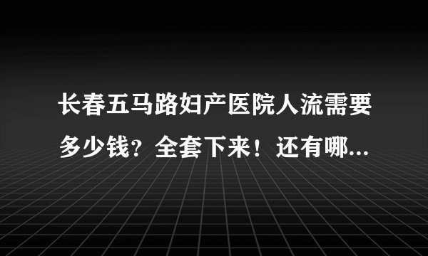 长春五马路妇产医院人流需要多少钱？全套下来！还有哪家医院好些，希望权威有经验的人回答