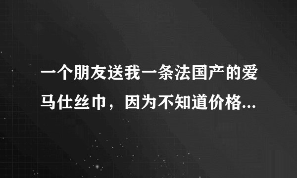 一个朋友送我一条法国产的爱马仕丝巾，因为不知道价格，一直没法还人情。所以求各位大神鉴定一下价格谢谢