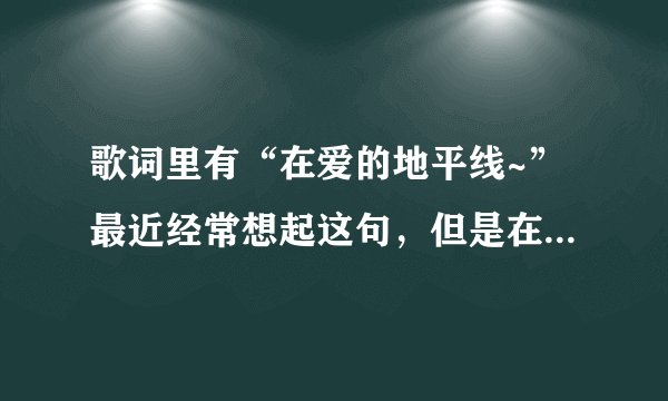 歌词里有“在爱的地平线~”最近经常想起这句，但是在网上都没怎么找到。。。。大家帮帮忙看看是什么歌。