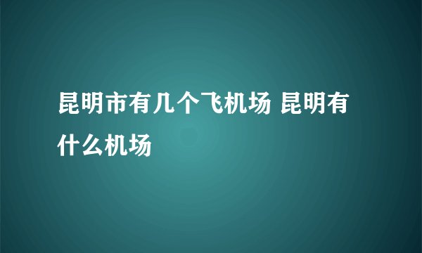 昆明市有几个飞机场 昆明有什么机场