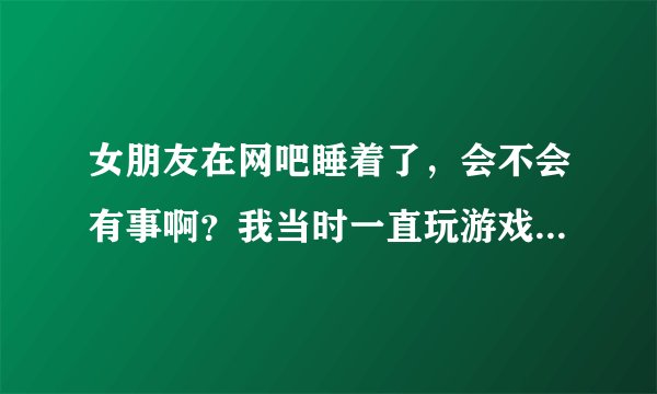 女朋友在网吧睡着了，会不会有事啊？我当时一直玩游戏没注意到她…