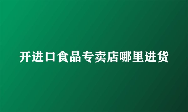 开进口食品专卖店哪里进货