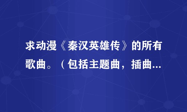 求动漫《秦汉英雄传》的所有歌曲。（包括主题曲，插曲，片尾曲什么的。）