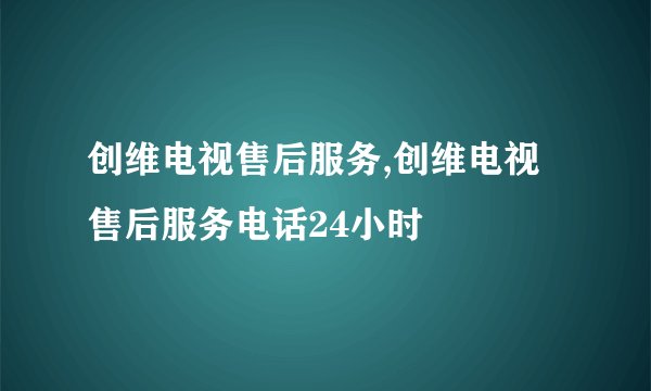 创维电视售后服务,创维电视售后服务电话24小时