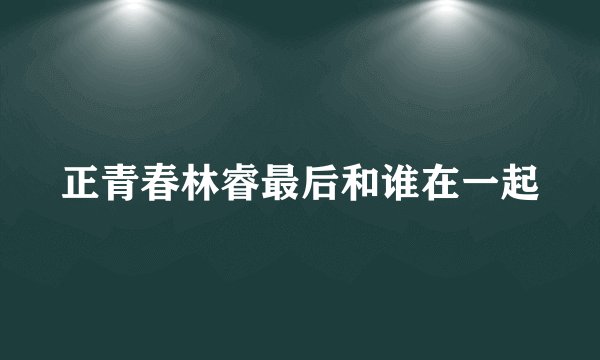 正青春林睿最后和谁在一起