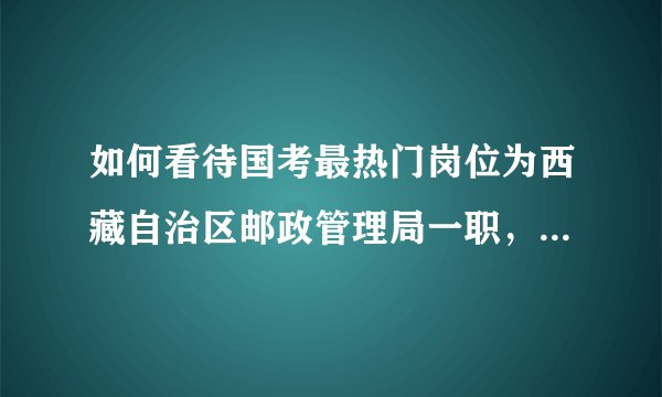如何看待国考最热门岗位为西藏自治区邮政管理局一职，报录比为 5373：1 ？反映了什么现象？