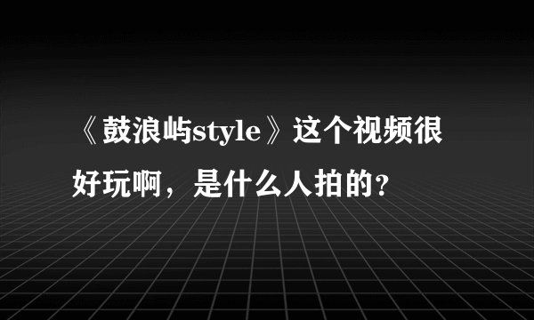 《鼓浪屿style》这个视频很好玩啊，是什么人拍的？
