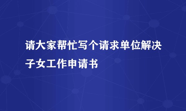 请大家帮忙写个请求单位解决子女工作申请书