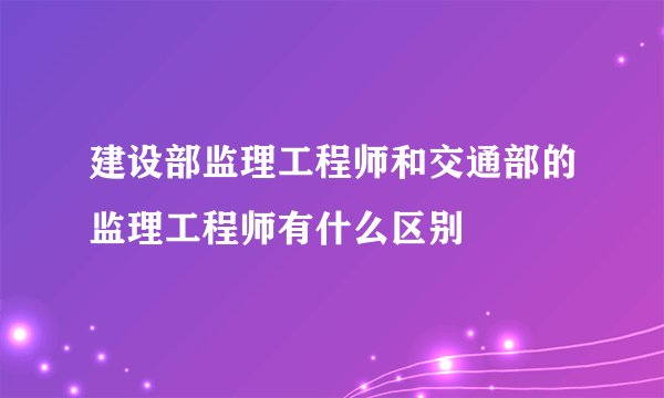 建设部监理工程师和交通部的监理工程师有什么区别