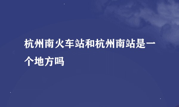 杭州南火车站和杭州南站是一个地方吗