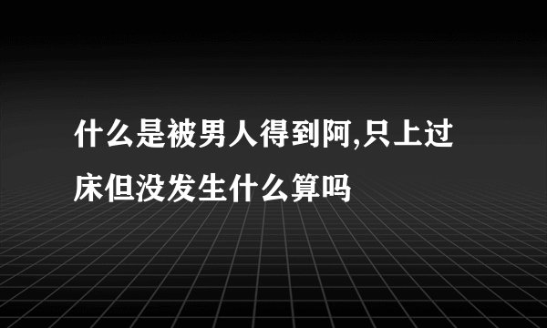 什么是被男人得到阿,只上过床但没发生什么算吗