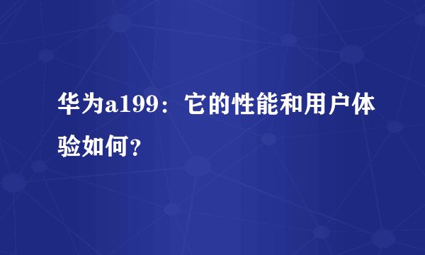 华为a199：它的性能和用户体验如何？