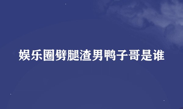 娱乐圈劈腿渣男鸭子哥是谁