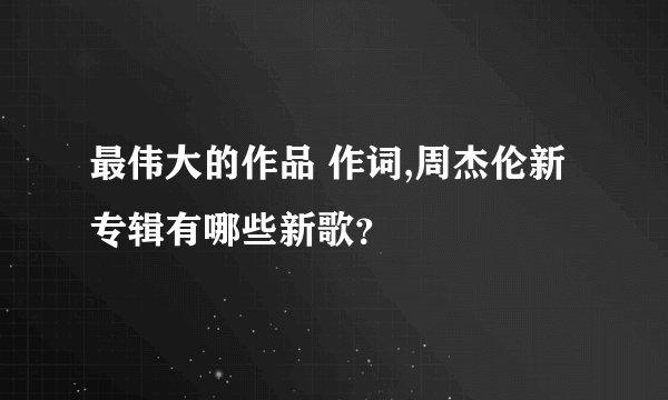 最伟大的作品 作词,周杰伦新专辑有哪些新歌？