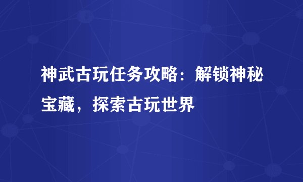 神武古玩任务攻略：解锁神秘宝藏，探索古玩世界