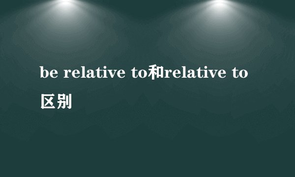 be relative to和relative to区别