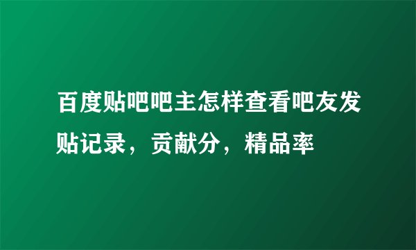 百度贴吧吧主怎样查看吧友发贴记录，贡献分，精品率
