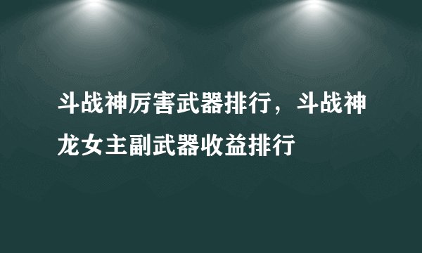 斗战神厉害武器排行，斗战神龙女主副武器收益排行