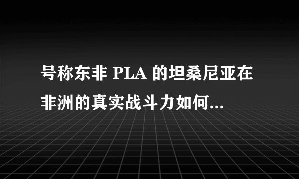 号称东非 PLA 的坦桑尼亚在非洲的真实战斗力如何?网上流传