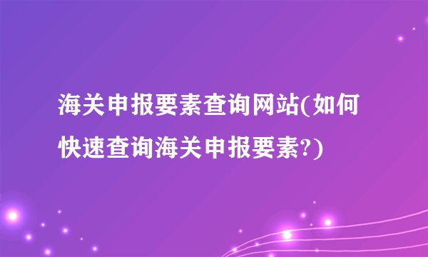 海关申报要素查询网站(如何快速查询海关申报要素?)
