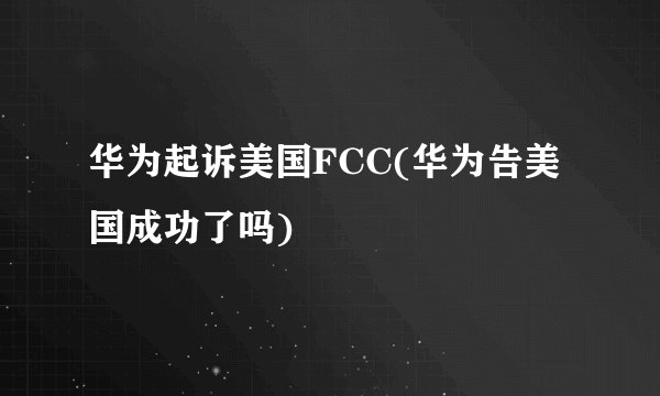 华为起诉美国FCC(华为告美国成功了吗)