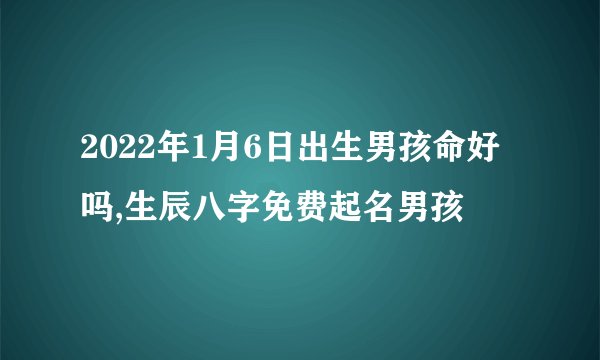 2022年1月6日出生男孩命好吗,生辰八字免费起名男孩
