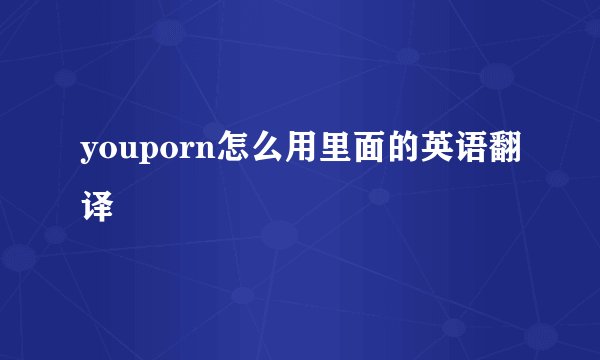 youporn怎么用里面的英语翻译