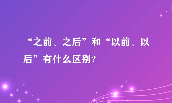 “之前、之后”和“以前、以后”有什么区别?