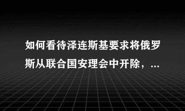如何看待泽连斯基要求将俄罗斯从联合国安理会中开除,并对联合国体制进行彻底改革?