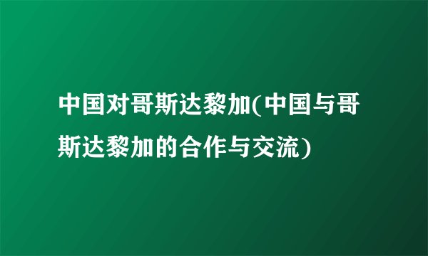 中国对哥斯达黎加(中国与哥斯达黎加的合作与交流)