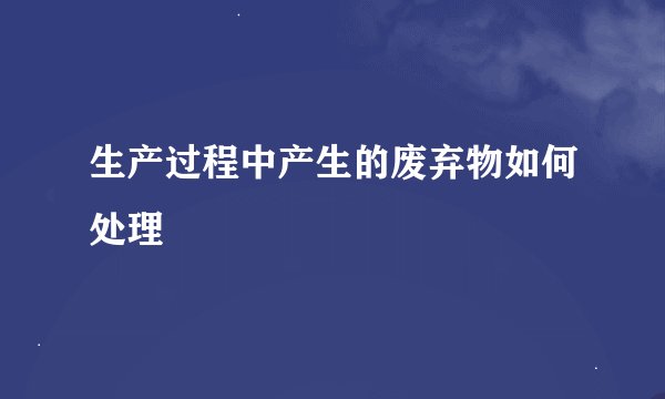 生产过程中产生的废弃物如何处理
