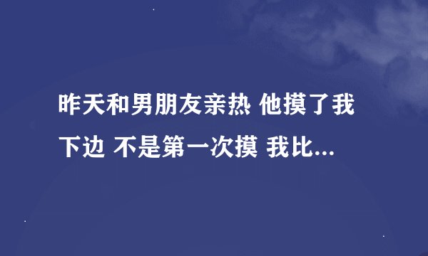 昨天和男朋友亲热 他摸了我下边 不是第一次摸 我比以前反应大 他说都快叫了。。。我反应大他喜