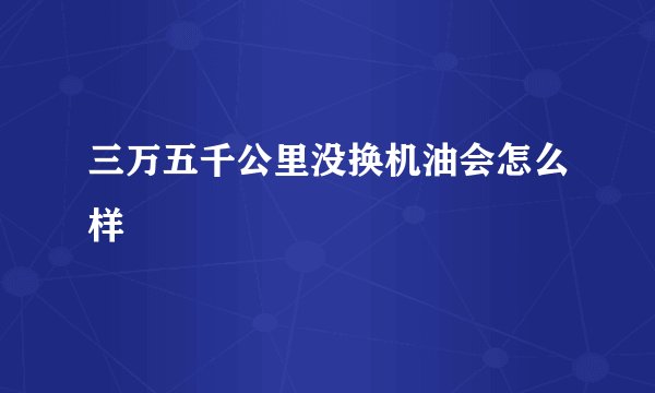 三万五千公里没换机油会怎么样